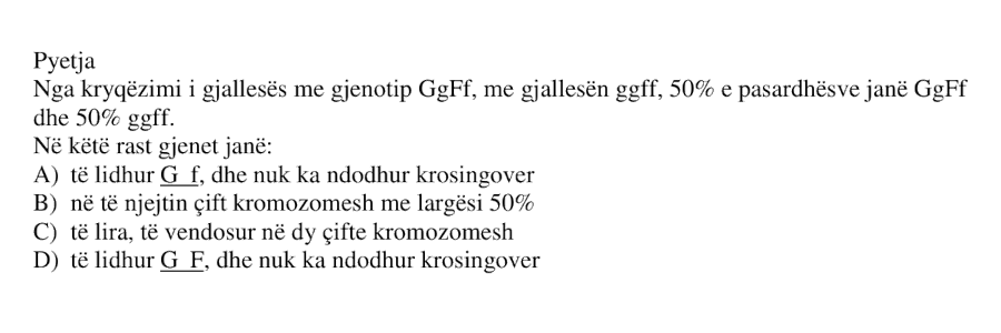 Nga kryqëzimi i gjallesës me gjenotip GgFf , me gjallesën ggff , 50% e pasardhësve janë GgFf dhe 50% ggff . Në këtë rast gjenet janë: A) të lidhur G f , dhe nuk ka ndodhur krosingover B) në të njëjtin çift kromozomesh me largësi 50% C) të lira, të vendosur në dy çifte kromozomesh D) të lidhur G F , dhe nuk ka ndodhur krosingover
