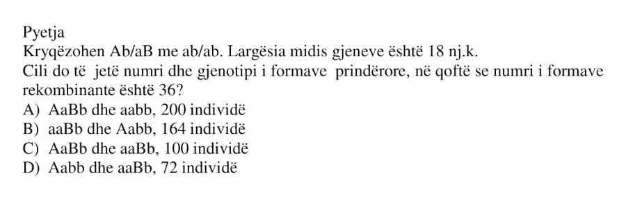 Kryqëzohen Ab/aB me ab/ab . Largësia midis gjeneve është 18 nj.k. Cili do të jetë numri dhe gjenotipi i formave prindërore, në qoftë se numri i formave rekombinante është 36 ? A) AaBb dhe aabb , 200 individë B) aaBb dhe Aabb , 164 individë C) AaBb dhe aaBb , 100 individë D) Aabb dhe aaBb , 72 individë