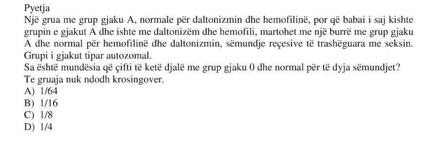 Një grua me grup gjaku A , normale për daltonizmin dhe hemofilinë, por që babai i saj kishte grupin e gjakut A dhe ishte me daltonizëm dhe hemofili, martohet me një burrë me grup gjaku A dhe normal për hemofilinë dhe daltonizmin, sëmundje recesive të trashëguara me seksin. Grupi i gjakut është tipar autosomal. Sa është mundësia që çifti të ketë djalë me grup gjaku 0 dhe normal për të dyja sëmundjet ? Te gruaja nuk ndodh krosingover. A) \(1/64\) B) \(1/16\) C) \(1/8\) D) \(1/4\)