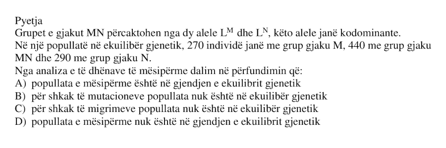 Grupet e gjakut MN përcaktohen nga dy alele \(L^M\) dhe \(L^N\), këto alele janë kodominante. Në një popullatë në ekuilibër gjenetik, 270 individë janë me grup gjaku M , 440 me grup gjaku MN dhe 290 me grup gjaku N . Nga analiza e të dhënave të mësipërme dalim në përfundimin që: A) popullata e mësipërme është në gjendjen e ekuilibrit gjenetik B) për shkak të mutacioneve popullata nuk është në ekuilibër gjenetik C) për shkak të migrimeve popullata nuk është në ekuilibër gjenetik D) popullata e mësipërme nuk është në gjendjen e ekuilibrit gjenetik