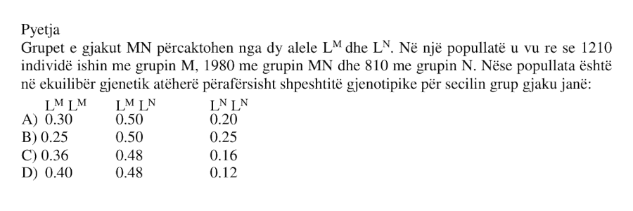 Grupet e gjakut MN përcaktohen nga dy alele \(L^M\) dhe \(L^N\). Në një popullatë u vu re se 1210 individë ishin me grupin M , 1980 me grupin MN dhe 810 me grupin N . Nëse popullata është në ekuilibër gjenetik atëherë përafërsisht shpeshtësitë gjenotipike për secilin grup gjaku janë: A) \(L^M L^M = 0.30\), \(L^M L^N = 0.50\), \(L^N L^N = 0.20\) B) \(0.25,\ 0.50,\ 0.25\) C) \(0.36,\ 0.48,\ 0.16\) D) \(0.40,\ 0.48,\ 0.12\)