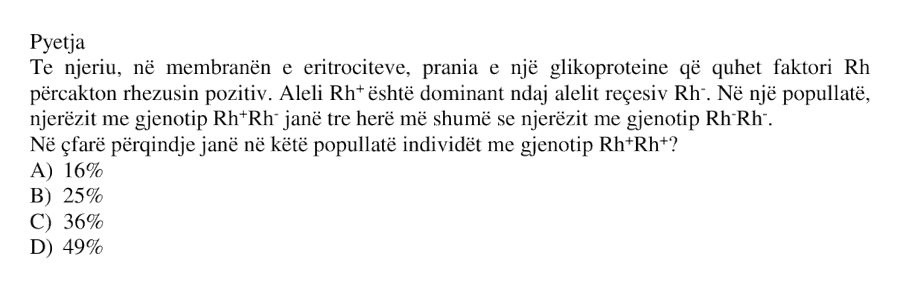 Te njeriu, në membranën e eritrociteve, prania e një glikoproteine që quhet faktori Rh përcakton rhezusin pozitiv. Aleli Rh⁺ është dominant ndaj alelit reçesiv Rh⁻. Në një popullatë, njerëzit me gjenotip Rh⁺Rh⁻ janë tre herë më shumë se njerëzit me gjenotip Rh⁻Rh⁻. Në çfarë përqindjeje janë në këtë popullatë individët me gjenotip Rh⁺Rh⁺? A) 16% B) 25% C) 36% D) 49%
