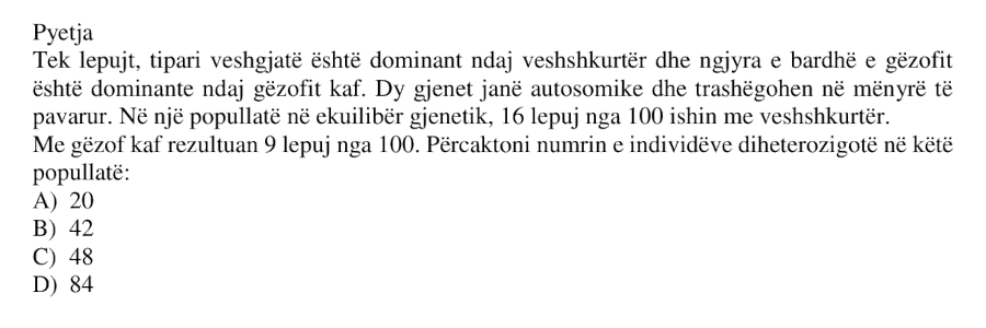 Tek lepuri, tipari veshgjatë është dominant ndaj veshshkurtër dhe ngjyra e bardhë e gëzofit është dominante ndaj gëzofit kaf. Dy gjenet janë autosomike dhe trashëgohen në mënyrë të pavarur. Në një popullatë në ekuilibër gjenetik, 16 lepuj nga 100 ishin me veshshkurtër, ndërsa me gëzof kaf rezultuan 9 lepuj nga 100. Përcaktoni numrin e individëve diheterozigotë në këtë popullatë: A) 20 B) 42 C) 48 D) 84