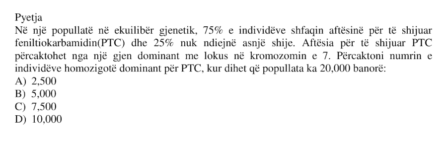 Në një popullatë në ekuilibër gjenetik, 75% e individëve shfaqin aftësinë për të shijuar feniltiokarbamidin (PTC) dhe 25% nuk ndjejnë asnjë shije. Aftësia për të shijuar PTC përcaktohet nga një gjen dominant me lokus në kromozomin e 7. Përcaktoni numrin e individëve homozigotë dominant për PTC, kur dihet që popullata ka 20,000 banorë: A) 2,500 B) 5,000 C) 7,500 D) 10,000