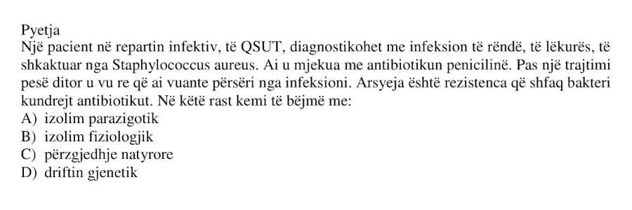 Një pacient në repartin infektiv, të QSUT, diagnostikohet me infeksion të rëndë të lëkurës, të shkaktuar nga Staphylococcus aureus . Ai u mjekua me antibiotikun penicilinë. Pas një trajtimi pesëditor u vu re që ai vuante përsëri nga infeksioni. Arsyeja është rezistenca që shfaq bakteri kundrejt antibiotikut. Në këtë rast kemi të bëjmë me: A) izolim parazigotik B) izolim fiziologjik C) përzgjedhje natyrore D) driftin gjenetik