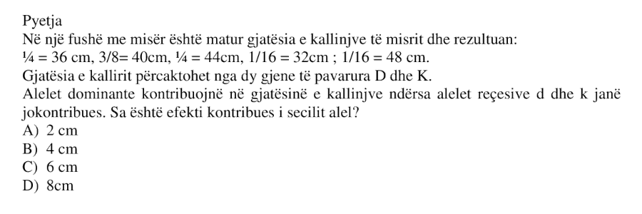 Në një fushë me misër është matur gjatësia e kallinjve të misrit dhe rezultuan: \[ \frac{1}{4} = 36 \text{ cm} \] \[ \frac{3}{8} = 40 \text{ cm} \] \[ \frac{1}{4} = 44 \text{ cm} \] \[ \frac{1}{16} = 32 \text{ cm} \] \[ \frac{1}{16} = 48 \text{ cm} \] Gjatësia e kallirit përcaktohet nga dy gjene të pavarura \(D\) dhe \(K\). Alelet dominante kontribuojnë në gjatësinë e kallinjve ndërsa alelet reçesive \(d\) dhe \(k\) janë jokontribuese. Sa është efekti kontribues i secilit alel? A) 2 cm B) 4 cm C) 6 cm D) 8 cm