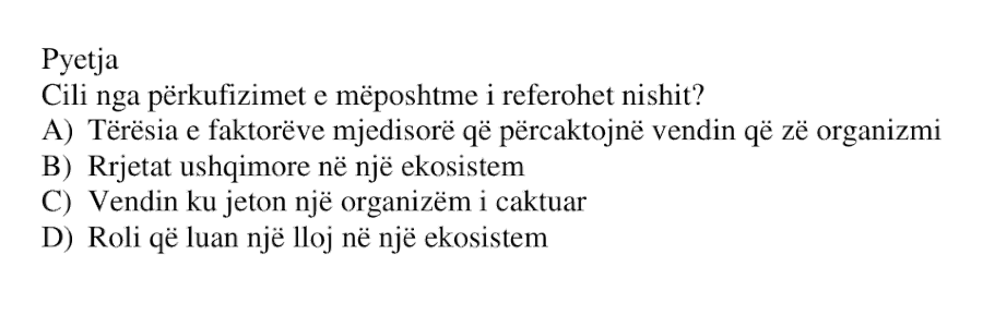 Cili nga përkufizimet e mëposhtme i referohet nishit? A) Tërësia e faktorëve mjedisorë që përcaktojnë vendin që zë organizmi B) Rrjetat ushqimore në një ekosistem C) Vendin ku jeton një organizëm i caktuar D) Roli që luan një lloj në një ekosistem
