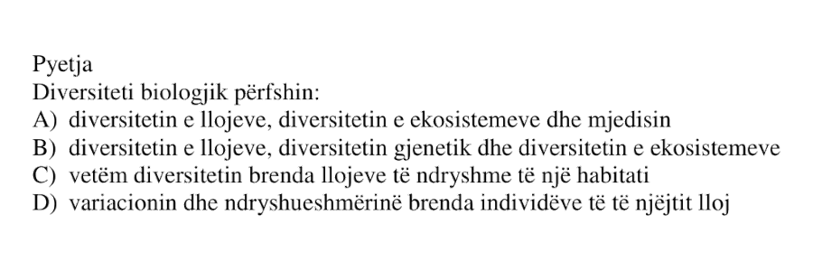 Diversiteti biologjik përfshin: A) diversitetin e llojeve, diversitetin e ekosistemeve dhe mjedisin B) diversitetin e llojeve, diversitetin gjenetik dhe diversitetin e ekosistemeve C) vetëm diversitetin brenda llojeve të ndryshme të një habitati D) variacionin dhe ndryshueshmërinë brenda individëve të të njëjtit lloj