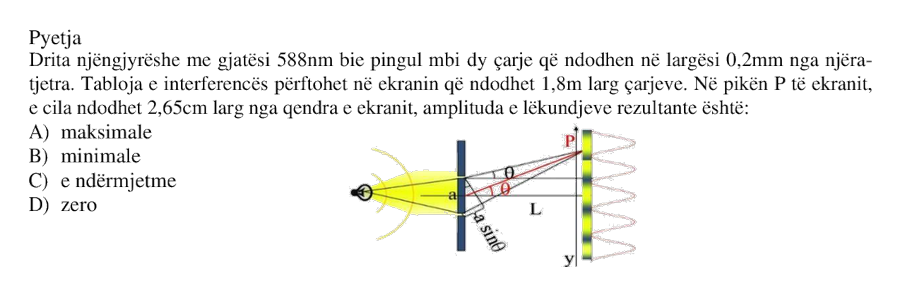 Drita njëngjyrëshe me gjatësi \(588 \text{ nm}\) bie pingul mbi dy çarje që ndodhen në largësi \(0.2 \text{ mm}\) nga njëra-tjetra. Tabloja e interferencës përftohet në ekranin që ndodhet \(1.8 \text{ m}\) larg çarjeve. Në pikën \(P\) të ekranit, e cila ndodhet \(2.65 \text{ cm}\) larg nga qendra e ekranit, amplituda e lëkundjeve rezultante është: A) maksimale B) minimale C) e ndërmjetme D) zero