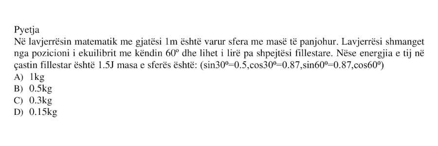 Në lavjerrësin matematik me gjatësi \(1 \ \text{m}\) është varur sfera me masë të panjohur. Lavjerrësi shmanget nga pozicioni i ekuilibrit me këndin \(60^\circ\) dhe lihet i lirë pa shpejtësi fillestare. Nëse energjia e tij në çastin fillestar është \(1.5 \ \text{J}\), masa e sferës është: A) \(1 \ \text{kg}\) B) \(0.5 \ \text{kg}\) C) \(0.3 \ \text{kg}\) D) \(0.15 \ \text{kg}\) Janë dhënë: \[ \sin 30^\circ = 0.5 \] \[ \cos 30^\circ = 0.87 \] \[ \sin 60^\circ = 0.87 \] \[ \cos 60^\circ = 0.5 \]