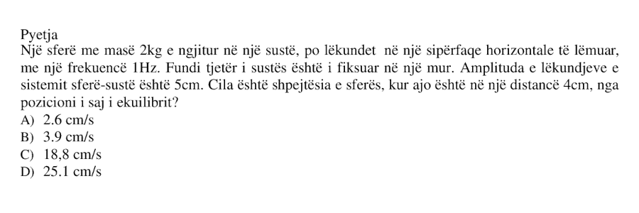 Një sferë me masë \(2 \ \text{kg}\) e ngjitur në një sustë po lëkundet në një sipërfaqe horizontale të lëmuar me frekuencë \(1 \ \text{Hz}\). Fundi tjetër i sustës është i fiksuar në një mur. Amplituda e lëkundjeve të sistemit sferë-sustë është \(5 \ \text{cm}\). Cila është shpejtësia e sferës kur ajo është në një distancë \(4 \ \text{cm}\) nga pozicioni i saj i ekuilibrit? A) \(2.6 \ \text{cm/s}\) B) \(3.9 \ \text{cm/s}\) C) \(18.8 \ \text{cm/s}\) D) \(25.1 \ \text{cm/s}\)