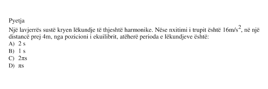 Një lavjerrës sustë kryen lëkundje të thjeshtë harmonike. Nëse nxitimi i trupit është \(16 \ \text{m/s}^2\), në një distancë prej \(4 \ \text{m}\) nga pozicioni i ekuilibrit, atëherë perioda e lëkundjeve është: A) \(2 \ \text{s}\) B) \(1 \ \text{s}\) C) \(2\pi \ \text{s}\) D) \(\pi \ \text{s}\)
