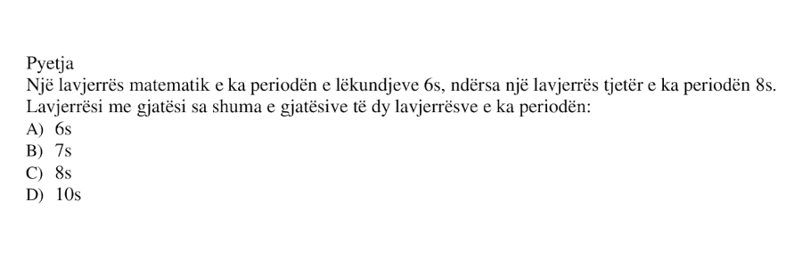 Një lavjerrës matematik e ka periodën e lëkundjeve \(6 \ \text{s}\), ndërsa një lavjerrës tjetër e ka periodën \(8 \ \text{s}\). Lavjerrësi me gjatësi sa shuma e gjatësive të dy lavjerrësve e ka periodën: A) \(6 \ \text{s}\) B) \(7 \ \text{s}\) C) \(8 \ \text{s}\) D) \(10 \ \text{s}\)