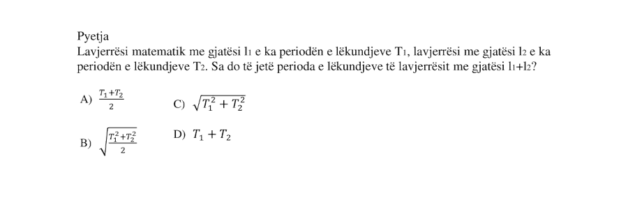 Lavjerrësi matematik me gjatësi \(l_1\) e ka periodën e lëkundjeve \(T_1\), lavjerrësi me gjatësi \(l_2\) e ka periodën e lëkundjeve \(T_2\). Sa do të jetë perioda e lëkundjeve të lavjerrësit me gjatësi \(l_1 + l_2\)? A) \(\dfrac{T_1 + T_2}{2}\) B) \(\sqrt{\dfrac{T_1^2 + T_2^2}{2}}\) C) \(\sqrt{T_1^2 + T_2^2}\) D) \(T_1 + T_2\)