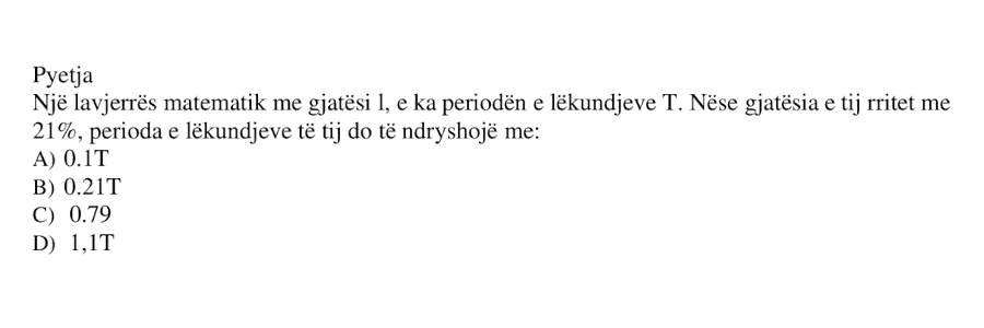 Një lavjerrës matematik me gjatësi \(l\), e ka periodën e lëkundjeve \(T\). Nëse gjatësia e tij rritet me \(21%\), perioda e lëkundjeve të tij do të ndryshojë me: A) \(0.1T\) B) \(0.21T\) C) \(0.79T\) D) \(1.1T\)