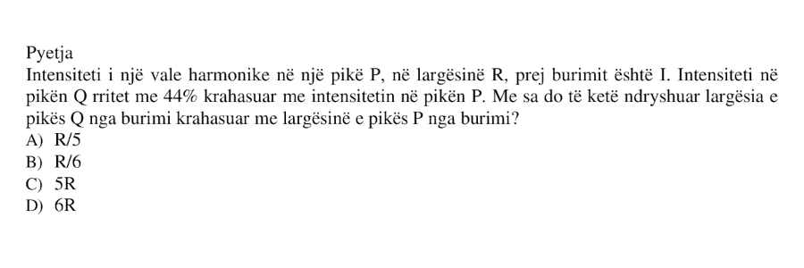 Intensiteti i një vale harmonike në një pikë \(P\), në largësinë \(R\) prej burimit, është \(I\). Intensiteti në pikën \(Q\) rritet me \(44%\) krahasuar me intensitetin në pikën \(P\). Sa do të ketë ndryshuar largësia e pikës \(Q\) nga burimi krahasuar me largësinë e pikës \(P\) nga burimi? A) \(R/5\) B) \(R/6\) C) \(5R\) D) \(6R\)