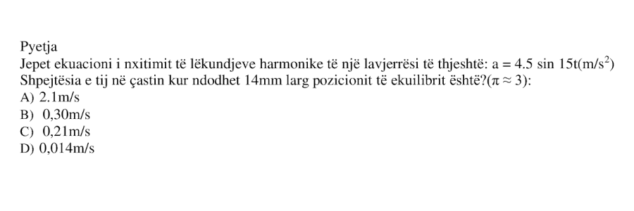 Jepet ekuacioni i nxitimit të lëkundjeve harmonike të një lavjerrësi të thjeshtë: \[ a = 4.5 \sin 15t \ (\text{m/s}^2) \] Shpejtësia e tij në çastin kur ndodhet \(14 \ \text{mm}\) larg pozicionit të ekuilibrit është: A) \(2.1 \ \text{m/s}\) B) \(0.30 \ \text{m/s}\) C) \(0.21 \ \text{m/s}\) D) \(0.014 \ \text{m/s}\)