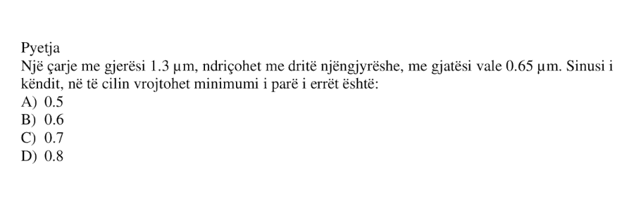 Një çarje me gjerësi \(1.3 \ \mu\text{m}\), ndriçohet me dritë njëngjyrëshe, me gjatësi vale \(0.65 \ \mu\text{m}\). Sinusi i këndit, në të cilin vrojtohet minimumi i parë i errët është: A) 0.5 B) 0.6 C) 0.7 D) 0.8