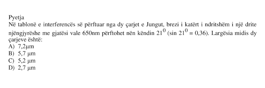 Në tablonë e interferencës së përftuar nga dy çarjet e Jungut, brezi i katërt i ndritshëm i një drite njëngjyrëshe me gjatësi vale \(650 \text{ nm}\) përftohet nën këndin \(21^\circ\), ku: \[ \sin 21^\circ = 0.36 \] Largësia midis dy çarjeve është: A) \(7.2 \ \mu\text{m}\) B) \(5.7 \ \mu\text{m}\) C) \(5.2 \ \mu\text{m}\) D) \(2.7 \ \mu\text{m}\)