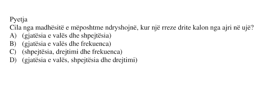 Cila nga madhësitë e mëposhtme ndryshojnë, kur një rreze drite kalon nga ajri në ujë? A) gjatësia e valës dhe shpejtësia B) gjatësia e valës dhe frekuenca C) shpejtësia, drejtimi dhe frekuenca D) gjatësia e valës, shpejtësia dhe drejtimi