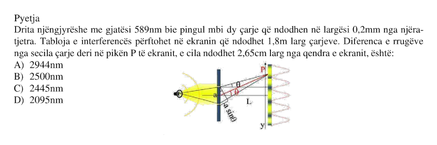 Drita njëngjyrëshe me gjatësi \(589 \text{ nm}\) bie pingul mbi dy çarje që ndodhen në largësi \(0.2 \text{ mm}\) nga njëra-tjetra. Tabloja e interferencës përftohet në ekranin që ndodhet \(1.8 \text{ m}\) larg çarjeve. Diferenca e rrugëve nga secila çarje deri në pikën \(P\) të ekranit, e cila ndodhet \(2.65 \text{ cm}\) larg nga qendra e ekranit, është: A) \(2944 \text{ nm}\) B) \(2500 \text{ nm}\) C) \(2445 \text{ nm}\) D) \(2095 \text{ nm}\)