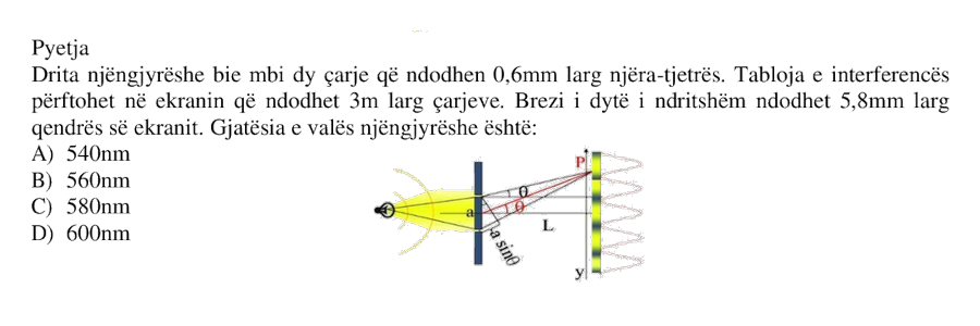 Drita njëngjyrëshe bie mbi dy çarje që ndodhen \(0.6 \text{ mm}\) larg njëra-tjetrës. Tabloja e interferencës përftohet në ekranin që ndodhet \(3 \text{ m}\) larg çarjeve. Brezi i dytë i ndritshëm ndodhet \(5.8 \text{ mm}\) larg qendrës së ekranit. Gjatësia e valës njëngjyrëshe është: A) \(540 \text{ nm}\) B) \(560 \text{ nm}\) C) \(580 \text{ nm}\) D) \(600 \text{ nm}\)