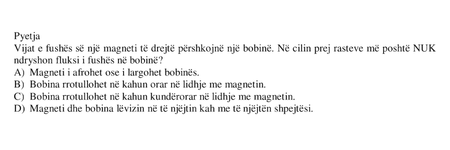 Vijat e fushës së një magneti të drejtë përshkojnë një bobinë. Në cilin prej rasteve më poshtë NUK ndryshon fluksi i fushës në bobinë? A) Magneti i afrohet ose i largohet bobinës. B) Bobina rrotullohet në kahun orar në lidhje me magnetin. C) Bobina rrotullohet në kahun kundërorar në lidhje me magnetin. D) Magneti dhe bobina lëvizin në të njëjtin kah me të njëjtën shpejtësi.