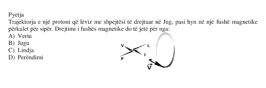 Trajektorja e një protoni që lëviz me shpejtësi të drejtuar në Jug, pasi hyn në një fushë magnetike përkulet për sipër. Drejtimi i fushës magnetike do të jetë për nga: A) Veriu B) Jugu C) Lindja D) Perëndimi