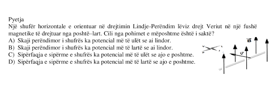 Një shufër horizontale e orientuar në drejtimin Lindje-Perëndim lëviz drejt Veriut në një fushë magnetike të drejtuar nga poshtë-lart. Cili nga pohimet e mëposhtme është i saktë? A) Skaji perëndimor i shufrës ka potencial më të ulët se ai lindor. B) Skaji perëndimor i shufrës ka potencial më të lartë se ai lindor. C) Sipërfaqja e sipërme e shufrës ka potencial më të ulët se ajo e poshtme. D) Sipërfaqja e sipërme e shufrës ka potencial më të lartë se ajo e poshtme.