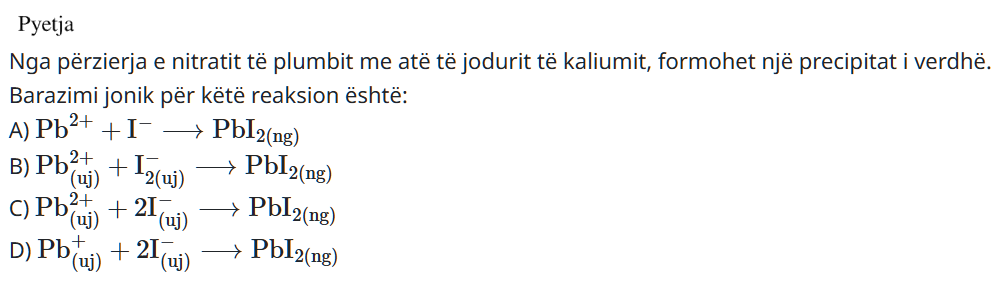 Nga përzierja e nitratit të plumbit me atë të jodurit të kaliumit, formohet një precipitat i verdhë. Barazimi jonik për këtë reaksion është: A) \(\text{Pb}^{2+} + \text{I}^- \longrightarrow \text{PbI}_{2\ (ng)}\) B) \(\text{Pb}^{2+}_{(uj)} + \text{I}_{2(uj)}^- \longrightarrow \text{PbI}_{2(ng)}\) C) \(\text{Pb}^{2+}_{(uj)} + 2\text{I}^-_{(uj)} \longrightarrow \text{PbI}_{2(ng)}\) D) \(\text{Pb}^{+}_{(uj)} + 2\text{I}^-_{(uj)} \longrightarrow \text{PbI}_{2(ng)}\)