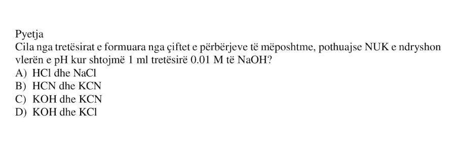 Cila nga tretësirat e formuara nga çiftet e përbërjeve të mëposhtme, pothuajse NUK e ndryshon vlerën e pH kur shtojmë \(1\ \text{mL}\) tretësirë \(0.01\ \text{M}\) të \(\text{NaOH}\)? A) \(\text{HCl}\) dhe \(\text{NaCl}\) B) \(\text{HCN}\) dhe \(\text{KCN}\) C) \(\text{KOH}\) dhe \(\text{KCN}\) D) \(\text{KOH}\) dhe \(\text{KCl}\)