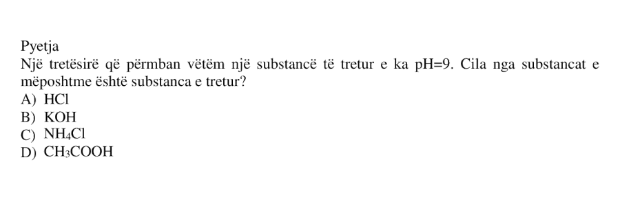 Një tretësirë që përmban vetëm një substancë të tretur e ka \(\text{pH} = 9\). Cila nga substancat e mëposhtme është substanca e tretur? A) \(\text{HCl}\) B) \(\text{KOH}\) C) \(\text{NH}_4\text{Cl}\) D) \(\text{CH}_3\text{COOH}\)