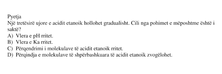 Një tretësirë ujore e acidit etanoik hollohet gradualisht. Cili nga pohimet e mëposhtme është i saktë? A) Vlera e pH rritet. B) Vlera e \(K_a\) rritet. C) Përqëndrimi i molekulave të acidit etanoik rritet. D) Përqindja e molekulave të shpërbashkuara të acidit etanoik zvogëlohet.