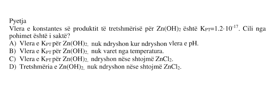 Vlera e konstantes së produktit të tretshmërisë për \(\text{Zn(OH)}_2\) është \(K_{PT} = 1.2 \cdot 10^{-17}\). Cili nga pohimet është i saktë? A) Vlera e \(K_{PT}\) për \(\text{Zn(OH)}_2\), nuk ndryshon kur ndryshon vlera e pH. B) Vlera e \(K_{PT}\) për \(\text{Zn(OH)}_2\), nuk varet nga temperatura. C) Vlera e \(K_{PT}\) për \(\text{Zn(OH)}_2\), ndryshon nëse shtojmë \(\text{ZnCl}_2\). D) Tretshmëria e \(\text{Zn(OH)}_2\), nuk ndryshon nëse shtojmë \(\text{ZnCl}_2\).