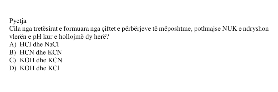 Cila nga tretësirat e formuara nga çiftet e përbërjeve të mëposhtme, pothuajse NUK e ndryshon vlerën e pH kur e hollojmë dy herë? A) HCl dhe NaCl B) HCN dhe KCN C) KOH dhe KCN D) KOH dhe KCl