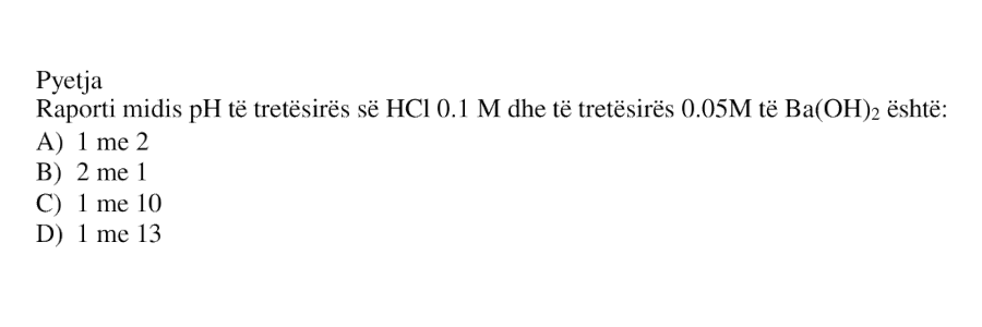 Raporti midis pH të tretësirës së \(\text{HCl}\) \(0.1\ \text{M}\) dhe të tretësirës \(0.05\ \text{M}\) të \(\text{Ba(OH)}_2\) është: A) \(1\) me \(2\) B) \(2\) me \(1\) C) \(1\) me \(10\) D) \(1\) me \(13\)