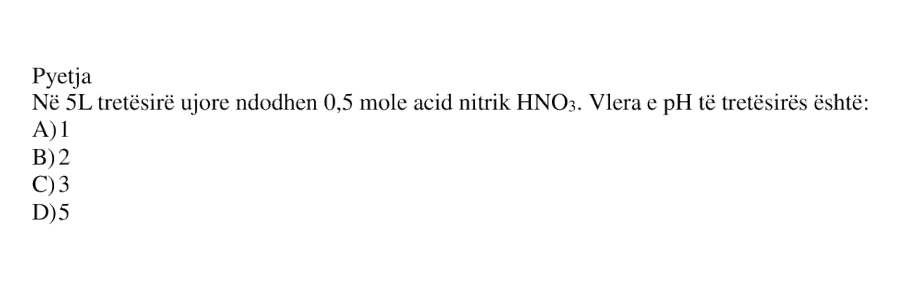 Në \(5\ \text{L}\) tretësirë ujore ndodhen \(0.5\ \text{mol}\) acid nitrik \(\text{HNO}_3\). Vlera e pH të tretësirës është: A) \(1\) B) \(2\) C) \(3\) D) \(5\)