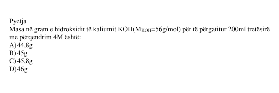 Masa në gram e hidroksidit të kaliumit \(\text{KOH}\), me masë molare \(M_{\text{KOH}} = 56\ \text{g}\cdot\text{mol}^{-1}\), për të përgatitur \(200\ \text{mL}\) tretësirë me përqendrim \(4\ \text{M}\), është: A) \(44.8\ \text{g}\) B) \(45\ \text{g}\) C) \(45.8\ \text{g}\) D) \(46\ \text{g}\)
