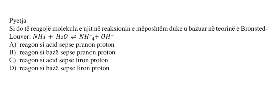 Si do të reagojë molekula e ujit në reaksionin e mëposhtëm duke u bazuar në teorinë e Brønsted–Lowry: \[ \text{NH}_3 + \text{H}_2\text{O} \rightleftharpoons \text{NH}_4^{+} + \text{OH}^{-} \] A) reagon si acid sepse pranon proton B) reagon si bazë sepse pranon proton C) reagon si acid sepse liron proton D) reagon si bazë sepse liron proton