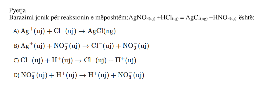 Barazimi jonik për reaksionin e mëposhtëm: \[ \text{AgNO}_3{}_{(aq)} + \text{HCl}_{(aq)} \rightarrow \text{AgCl}_{(s)} + \text{HNO}_3{}_{(aq)} \] është: A) \(\text{Ag}^{+}_{(aq)} + \text{Cl}^{-}_{(aq)} \rightarrow \text{AgCl}_{(s)}\) B) \(\text{Ag}^{+}_{(aq)} + \text{NO}_3^{-}{}_{(aq)} \rightarrow \text{Cl}^{-}_{(aq)} + \text{NO}_3^{-}{}_{(aq)}\) C) \(\text{Cl}^{-}_{(aq)} + \text{H}^{+}_{(aq)} \rightarrow \text{Cl}^{-}_{(aq)} + \text{H}^{+}_{(aq)}\) D) \(\text{NO}_3^{-}{}_{(aq)} + \text{H}^{+}_{(aq)} \rightarrow \text{H}^{+}_{(aq)} + \text{NO}_3^{-}{}_{(aq)}\)