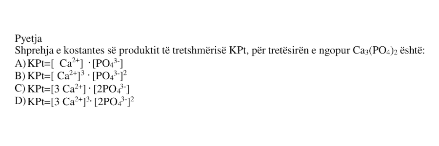 Shprehja e kostantes së produktit të tretshmërisë KPt, për tretësirën e ngopur Ca₃(PO₄)₂ është: A) KPt = [Ca²⁺] · [PO₄³⁻] B) KPt = [Ca²⁺]³ · [PO₄³⁻]² C) KPt = [3 Ca²⁺] · [2PO₄³⁻] D) KPt = [3 Ca²⁺]³ · [2PO₄³⁻]²