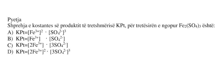 Shprehja e kostantes së produktit të tretshmërisë KPt, për tretësirën e ngopur Fe₂(SO₄)₃ është: A) KPt = [Fe³⁺]² · [SO₄²⁻]³ B) KPt = [Fe³⁺]² · [SO₄²⁻] C) KPt = [2Fe³⁺]² · [3SO₄²⁻]³ D) KPt = [2Fe³⁺]² · [3SO₄²⁻]³