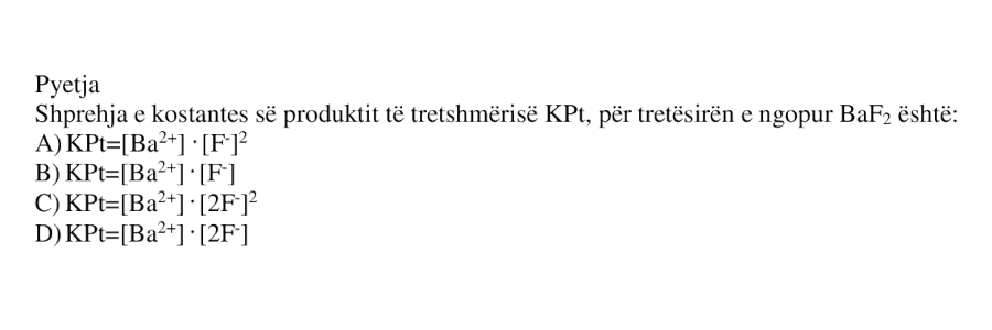 Shprehja e konstantes së produktit të tretshmërisë \(K_{Pt}\), për tretësirën e ngopur \(\text{BaF}_2\), është: A) \(K_{Pt} = [\text{Ba}^{2+}] \cdot [\text{F}^{-}]^{2}\) B) \(K_{Pt} = [\text{Ba}^{2+}] \cdot [\text{F}^{-}]\) C) \(K_{Pt} = [\text{Ba}^{2+}] \cdot [2\text{F}^{-}]^{2}\) D) \(K_{Pt} = [\text{Ba}^{2+}] \cdot [2\text{F}^{-}]\)