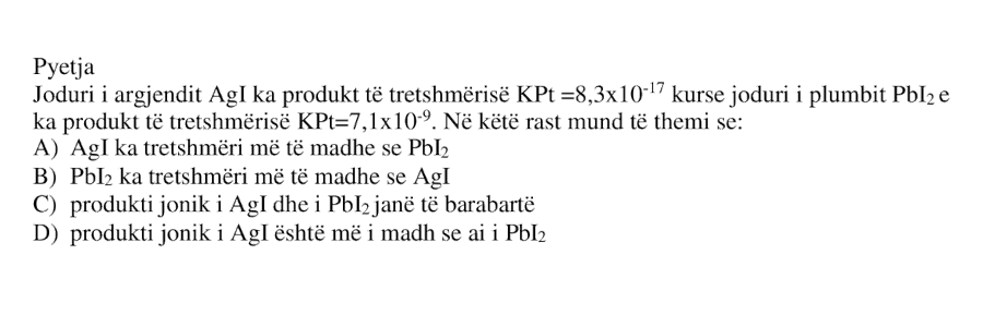 Joduri i argjendit \(\text{AgI}\) ka produkt të tretshmërisë \(K_{Pt} = 8.3 \times 10^{-17}\), kurse joduri i plumbit \(\text{PbI}_2\) ka produkt të tretshmërisë \(K_{Pt} = 7.1 \times 10^{-9}\). Në këtë rast mund të themi se: A) \(\text{AgI}\) ka tretshmëri më të madhe se \(\text{PbI}_2\) B) \(\text{PbI}_2\) ka tretshmëri më të madhe se \(\text{AgI}\) C) Produkti jonik i \(\text{AgI}\) dhe i \(\text{PbI}_2\) janë të barabartë D) Produkti jonik i \(\text{AgI}\) është më i madh se ai i \(\text{PbI}_2\)