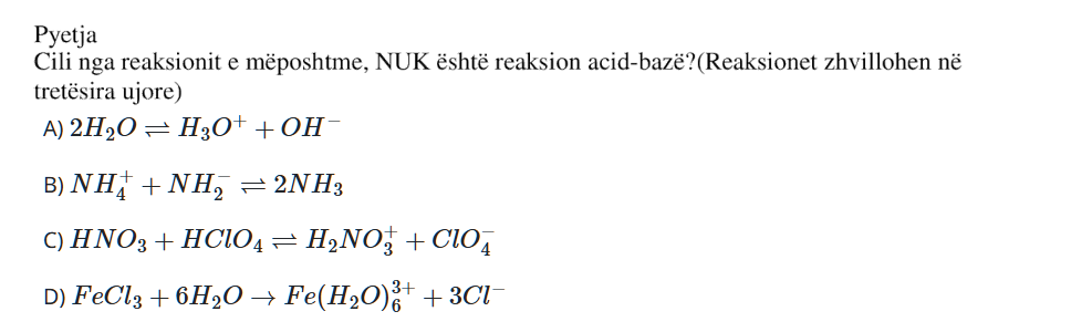 Cili nga reaksionet e mëposhtme NUK është reaksion acid-bazë? Reaksionet zhvillohen në tretësira ujore. A) \(2\text{H}_2\text{O} \rightleftharpoons \text{H}_3\text{O}^{+} + \text{OH}^{-}\) B) \(\text{NH}_4^{+} + \text{NH}_2^{-} \rightleftharpoons 2\text{NH}_3\) C) \(\text{HNO}_3 + \text{HClO}_4 \rightleftharpoons \text{H}_2\text{NO}_3^{+} + \text{ClO}_4^{-}\) D) \(\text{FeCl}_3 + 6\text{H}_2\text{O} \rightarrow [\text{Fe}(\text{H}_2\text{O})_6]^{3+} + 3\text{Cl}^{-}\)