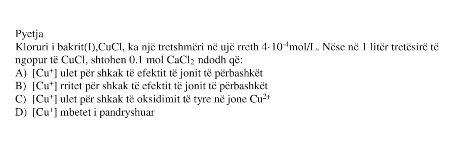 Kloruri i bakrit(I), \(\text{CuCl}\), ka një tretshmëri në ujë rreth \(4 \cdot 10^{-4}\ \text{mol}\cdot\text{L}^{-1}\). Nëse në \(1\ \text{L}\) tretësirë të ngopur të \(\text{CuCl}\), shtohen \(0.1\ \text{mol}\) \(\text{CaCl}_2\), ndodh që: A) \([\text{Cu}^{+}]\) ulet për shkak të efektit të jonit të përbashkët B) \([\text{Cu}^{+}]\) rritet për shkak të efektit të jonit të përbashkët C) \([\text{Cu}^{+}]\) ulet për shkak të oksidimit të tyre në jonet \(\text{Cu}^{2+}\) D) \([\text{Cu}^{+}]\) mbetet i pandryshuar