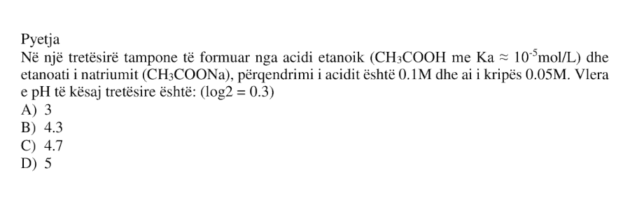 Në një tretësirë tampone të formuar nga acidi etanoik \(\text{CH}_3\text{COOH}\), me \(K_a \approx 10^{-5}\ \text{mol/L}\), dhe etanoati i natriumit \(\text{CH}_3\text{COONa}\), përqendrimi i acidit është \(0.1\ \text{M}\) dhe ai i kripës \(0.05\ \text{M}\). Vlera e pH të kësaj tretësire është: \[ \log 2 = 0.3 \] A) \(3\) B) \(4.3\) C) \(4.7\) D) \(5\)